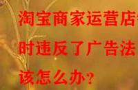 淘寶商家運營店鋪時違反了廣告法該怎么辦？