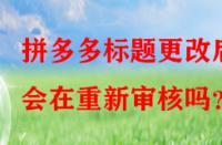 拼多多標(biāo)題更改后會在重新審核嗎？
