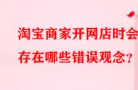 淘寶商家開(kāi)網(wǎng)店時(shí)會(huì)存在哪些錯(cuò)誤觀念？