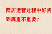 網(wǎng)店運(yùn)營(yíng)過程中好貨源到底重不重要？
